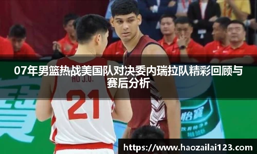 07年男篮热战美国队对决委内瑞拉队精彩回顾与赛后分析